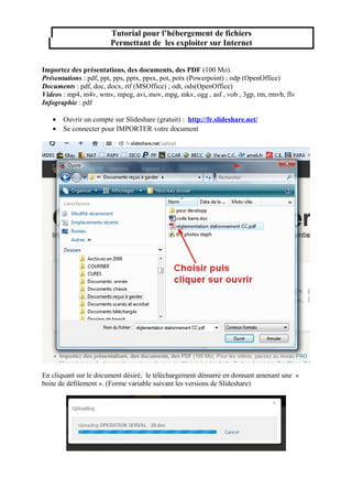 Tutorial pour l’hébergement de fichiers
Permettant de les exploiter sur Internet
Importez des présentations, des documents, des PDF (100 Mo).
Présentations : pdf, ppt, pps, pptx, ppsx, pot, potx (Powerpoint) ; odp (OpenOffice)
Documents : pdf, doc, docx, rtf (MSOffice) ; odt, ods(OpenOffice)
Videos : mp4, m4v, wmv, mpeg, avi, mov, mpg, mkv, ogg , asf , vob , 3gp, rm, rmvb, flv
Infographie : pdf
•
•

Ouvrir un compte sur Slideshare (gratuit) : http://fr.slideshare.net/
Se connecter pour IMPORTER votre document

En cliquant sur le document désiré, le téléchargement démarre en donnant amenant une «
boite de défilement ». (Forme variable suivant les versions de Slideshare)

 