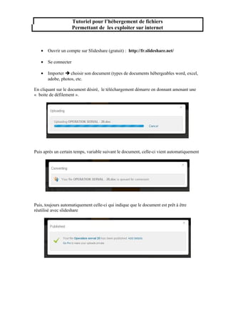 Tutoriel pour l’hébergement de fichiers
Permettant de les exploiter sur internet

•

Ouvrir un compte sur Slideshare (gratuit) : http://fr.slideshare.net/

•

Se connecter

•

Importer  choisir son document (types de documents hébergeables word, excel,
adobe, photos, etc.

En cliquant sur le document désiré, le téléchargement démarre en donnant amenant une
« boite de défilement ».

Puis après un certain temps, variable suivant le document, celle-ci vient automatiquement

Puis, toujours automatiquement celle-ci qui indique que le document est prêt à être
réutilisé avec slideshare

 