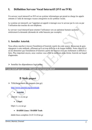 I.      Définition Serveur Vocal Interactif (SVI ou IVR)

   Un serveur vocal interactif ou SVI est un système informatique qui prend en charge les appels
   entrants à l’aide de messages vocaux enregistrés ou de synthèse vocale.

   Le système est interactif, car l’appelant est appelé à interagir avec le serveur par la voix ou par
   l’utilisation des touches de son téléphone.

   Le serveur vocal interactif peut orienter l’utilisateur vers un opérateur humain ou traiter
   entièrement la demande (demande de solde bancaire par exemple).



   1. Installer Asterisk
   Nous allons marcher à travers l'installation d'Asterisk à partir du code source. Beaucoup de gens
   répugnent à cette méthode, affirmant qu'il est trop difficile et de longue haleine. Notre objectif ici
   est de démontrer que l'installation d'Asterisk à partir des sources n'est pas réellement si difficile à
   faire. Plus important encore, nous voulons vous offrir la meilleure plate-forme Asterisk sur lequel
   d'apprendre.



    Installez les dépendances logicielles:

# yum install gcc gcc-c++ libxml2-devel ncurses-devel



                    Mode paquet
    Téléchargement des paquets (tar.gz)

        http://www.asterisk.org/downloads

            Asterisk

        asterisk 1.x.xx.tar.gz

            Libpri

        libpri-1.x.xx.tar.gz

            DAHDI Linux / DAHDI Tools

        dahdi-linux-complete-2.6.0+2.6.0.tar.gz


Dimitri, Martial, Charwel                                                                                2
 