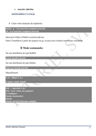  Asterisk Add-Ons

       asterisk-addons-1.x.x.tar.gz



    Créer votre structure de répertoire:

mkdir -p ~/src/asterisk-complete/asterisk
cd ~/src/asterisk-complete/asterisk

Idem pour Libpri et Dahdi et asterisk add-ons
Outre l’installation à partir des paquets tar.gz, on peut aussi installer asterisk par commande.


                   Mode commandes
Sur une distribution de type RedHat

#yum install asterisk

Sur une distribution de type Debian

#apt-get install asterisk

Manuellement:

# cd ../libpri-1.4.x
# make; make install

#cd …/asterisk-1.4.x
#tar -xvzf <nom_du_paquet>
#./configure
#make menuselect
#make
#make install &&make samples




Dimitri, Martial, Charwel                                                                          3
 