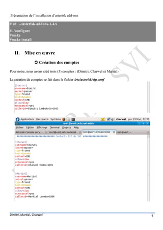 Présentation de l’installation d’asterisk add-ons

# cd …/asterisk-addons-1.4.x
#. /configure
#make
#make install


   II. Mise en œuvre
                   Création des comptes
Pour notre, nous avons créé trois (3) comptes : (Dimitri, Charwel et Martial)

La création de comptes se fait dans le fichier /etc/asterisk/sip.conf




Dimitri, Martial, Charwel                                                       4
 