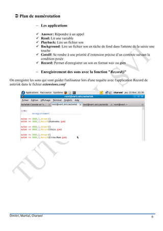 Plan de numérotation

                     Les applications

                     Answer: Répondre à un appel
                     Read: Lit une variable
                     Playback: Lire un fichier son
                     Background: Lire un fichier son en tâche de fond dans l'attente de la saisie une
                      touche
                     GotoIf: Se rendre à une priorité d’extension précise d’un contexte suivant la
                      condition posée
                     Record: Permet d'enregistrer un son en format wav ou gsm

                     Enregistrement des sons avec la fonction "Record()"

On enregistre les sons qui vont guider l'utilisateur lors d'une requête avec l'application Record de
asterisk dans le fichier extensions.conf




Dimitri, Martial, Charwel                                                                              6
 