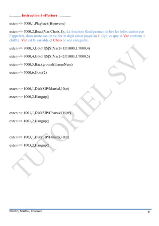 ;........... Instruction à effectuer .............

exten => 7000,1,Playback(Bienvenu)

exten => 7000,2,Read(Var,Choix,1) ; La fonction Read permet de lire les infos saisies par
l’appelant, dans notre cas on va lire le digit saisie jusqu’au 1 digit vu que la Var contiens 1
chiffre. Var est la variable et Choix le son enregistré.

exten => 7000,3,GotoIf($[${Var}=1]?1000,1:7000,4)

exten => 7000,4,GotoIf($[${Var}=2]?1003,1:7000,5)

exten => 7000,5,Background(ErreurNum)

exten => 7000,6,Goto(2)



exten => 1000,1,Dial(SIP/Martial,10,tr)

exten => 1000,2,Hangup()



exten => 1001,1,Dial(SIP/Charwel,10,tr)

exten => 1001,2,Hangup()



exten => 1003,1,Dial(SIP/Dimitri,10,tr)

exten => 1003,2,Hangup()




Dimitri, Martial, Charwel                                                                         8
 