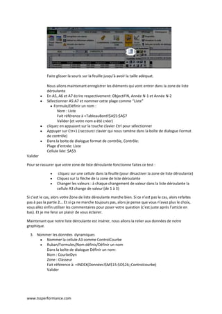 www.tssperformance.com
Faire glisser la souris sur la feuille jusqu’à avoir la taille adéquat.
Nous allons maintenant enregistrer les éléments qui vont entrer dans la zone de liste
déroulante
 En A5, A6 et A7 écrire respectivement: Objectif N, Année N-1 et Année N-2
 Sélectionner A5:A7 et nommer cette plage comme “Liste”
 Formule/Définir un nom :
Nom : Liste
Fait référence à =TableauBord!$A$5:$A$7
Valider (et votre nom a été créer)
 cliquez en appuyant sur la touche clavier Ctrl pour sélectionner
 Appuyer sur Ctr+1 (raccourci clavier qui nous ramène dans la boîte de dialogue Format
de contrôle)
 Dans la boite de dialogue format de contrôle, Contrôle:
Plage d’entrée: Liste
Cellule liée: $A$3
Valider
Pour se rassurer que votre zone de liste déroulante fonctionne faites ce test :
 cliquez sur une cellule dans la feuille (pour désactiver la zone de liste déroulante)
 Cliquez sur la flèche de la zone de liste déroulante
 Changer les valeurs : à chaque changement de valeur dans la liste déroulante la
cellule A3 change de valeur (de 1 à 3)
Si c’est le cas, alors votre Zone de liste déroulante marche bien. Si ce n’est pas le cas, alors refaites
pas à pas la partie 2... Et si ça ne marche toujours pas, alors je pense que vous n’avez plus le choix,
vous allez enfin utiliser les commentaires pour poser votre question (c’est juste après l’article en
bas). Et je me ferai un plaisir de vous éclairer.
Maintenant que notre liste déroulante est insérer, nous allons la relier aux données de notre
graphique.
3. Nommer les données dynamiques
 Nommer la cellule A3 comme ControlCourbe
 Ruban/Formules/Nom définis/Définir un nom
Dans la boîte de dialogue Définir un nom:
Nom : CourbeDyn
Zone : Classeur
Fait référence à: =INDEX(Données!$M$15:$O$26;;Controlcourbe)
Valider
 