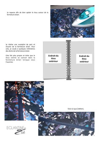 Je	
   repasse	
   aﬁn	
   de	
   bien	
   apla7r	
   le	
   7ssu	
   autour	
   de	
   la	
  
fermeture	
  éclair.	
  
Je	
   réalise	
   une	
   surpiqûre	
   de	
   part	
   et	
  
d’autre	
   de	
   la	
   fermeture	
   éclair.	
   Pour	
  
cela,	
   je	
   couds	
   à	
   quelques	
   millimètres	
  
des	
  dents	
  de	
  la	
  fermeture	
  éclair.	
  	
  
	
  
Cela	
   fait	
   plus	
   propre	
   et	
   évite	
   que	
   le	
  
7ssu	
   vienne	
   se	
   coincer	
   dans	
   la	
  
fermeture	
   éclair	
   lorsque	
   vous	
  
l’ouvrirez.	
  	
  
Endroit	
  du	
  
8ssu	
  
extérieur	
  
Endroit	
  du	
  
8ssu	
  
extérieur	
  
Voici	
  ce	
  que	
  j’ob7ens.	
  
10	
  
 