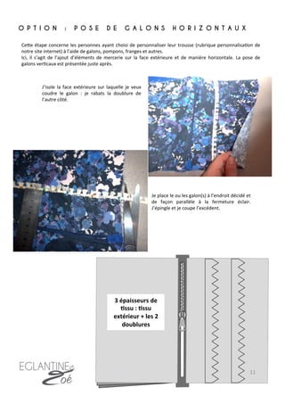 CeFe	
  étape	
  concerne	
  les	
  personnes	
  ayant	
  choisi	
  de	
  personnaliser	
  leur	
  trousse	
  (rubrique	
  personnalisa7on	
  de	
  
notre	
  site	
  internet)	
  à	
  l’aide	
  de	
  galons,	
  pompons,	
  franges	
  et	
  autres.	
  
Ici,	
   il	
   s’agit	
   de	
   l’ajout	
   d’éléments	
   de	
   mercerie	
   sur	
   la	
   face	
   extérieure	
   et	
   de	
   manière	
   horizontale.	
   La	
   pose	
   de	
  
galons	
  ver7caux	
  est	
  présentée	
  juste	
  après.	
  
J’isole	
  la	
  face	
  extérieure	
  sur	
  laquelle	
  je	
  veux	
  
coudre	
   le	
   galon	
   :	
   je	
   rabats	
   la	
   doublure	
   de	
  
l’autre	
  côté.	
  	
  	
  
O P T I O N : P O S E D E G A L O N S H O R I Z O N T A U X
	
  
3	
  épaisseurs	
  de	
  
8ssu	
  :	
  8ssu	
  
extérieur	
  +	
  les	
  2	
  
doublures	
  
Je	
  place	
  le	
  ou	
  les	
  galon(s)	
  à	
  l’endroit	
  décidé	
  et	
  
de	
   façon	
   parallèle	
   à	
   la	
   fermeture	
   éclair.	
  
J’épingle	
  et	
  je	
  coupe	
  l’excédent.	
  	
  
11	
  
 