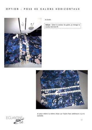 Je	
  couds.	
  	
  
O P T I O N : P O S E D E G A L O N S H O R I Z O N T A U X
	
  
Je	
   peux	
   refaire	
   la	
   même	
   chose	
   sur	
   l’autre	
   face	
   extérieure	
   si	
   je	
   le	
  
souhaite.	
  
Astuce	
  :	
  Selon	
  la	
  couleur	
  du	
  galon,	
  je	
  change	
  la	
  
couleur	
  de	
  mon	
  ﬁl.	
  
12	
  
 
