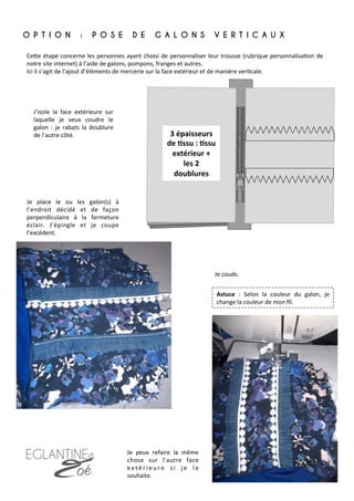 O P T I O N : P O S E D E G A L O N S V E R T I C A U X
	
  
3	
  épaisseurs	
  
de	
  8ssu	
  :	
  8ssu	
  
extérieur	
  +	
  
les	
  2	
  
doublures	
  
CeFe	
  étape	
  concerne	
  les	
  personnes	
  ayant	
  choisi	
  de	
  personnaliser	
  leur	
  trousse	
  (rubrique	
  personnalisa7on	
  de	
  
notre	
  site	
  internet)	
  à	
  l’aide	
  de	
  galons,	
  pompons,	
  franges	
  et	
  autres.	
  
Ici	
  il	
  s’agit	
  de	
  l’ajout	
  d’éléments	
  de	
  mercerie	
  sur	
  la	
  face	
  extérieur	
  et	
  de	
  manière	
  ver7cale.	
  
J’isole	
   la	
   face	
   extérieure	
   sur	
  
laquelle	
   je	
   veux	
   coudre	
   le	
  
galon	
   :	
   je	
   rabats	
   la	
   doublure	
  
de	
  l’autre	
  côté.	
  	
  	
  
Je	
   place	
   le	
   ou	
   les	
   galon(s)	
   à	
  
l’endroit	
   décidé	
   et	
   de	
   façon	
  
perpendiculaire	
   à	
   la	
   fermeture	
  
éclair.	
   J’épingle	
   et	
   je	
   coupe	
  
l’excédent.	
  	
  
Je	
  couds.	
  	
  
Je	
   peux	
   refaire	
   la	
   même	
  
chose	
   sur	
   l’autre	
   face	
  
e x t é r i e u r e	
   s i	
   j e	
   l e	
  
souhaite.	
  
Astuce	
   :	
   Selon	
   la	
   couleur	
   du	
   galon,	
   je	
  
change	
  la	
  couleur	
  de	
  mon	
  ﬁl.	
  
13	
  
 