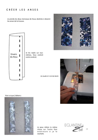 C R É E R L E S A N S E S
	
  
Je	
  prends	
  les	
  deux	
  morceaux	
  de	
  7ssus	
  des7nés	
  à	
  devenir	
  
les	
  anses	
  de	
  la	
  trousse.	
  
Je	
  couds	
  à	
  1	
  cm	
  du	
  bord.	
  
Voici	
  ce	
  que	
  j’ob7ens	
  :	
  
Je	
   les	
   replie	
   sur	
   eux-­‐
mêmes,	
   7ssu	
   endroit	
  
contre	
  endroit.	
  
Je	
   peux	
   refaire	
   la	
   même	
  
chose	
   sur	
   l’autre	
   face	
  
e x t é r i e u r e	
   s i	
   j e	
   l e	
  
souhaite.	
  
14	
  
Envers	
  
du	
  7ssu	
  
 