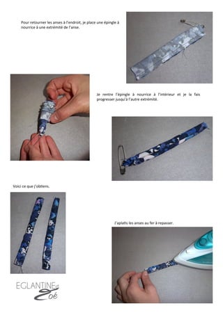 Pour	
  retourner	
  les	
  anses	
  à	
  l’endroit,	
  je	
  place	
  une	
  épingle	
  à	
  
nourrice	
  à	
  une	
  extrémité	
  de	
  l’anse.	
  
Je	
   rentre	
   l’épingle	
   à	
   nourrice	
   à	
   l’intérieur	
   et	
   je	
   la	
   fais	
  
progresser	
  jusqu’à	
  l’autre	
  extrémité.	
  
Voici	
  ce	
  que	
  j’ob7ens.	
  
Je	
  couds.	
  	
  
J’apla7s	
  les	
  anses	
  au	
  fer	
  à	
  repasser.	
  
15	
  
 