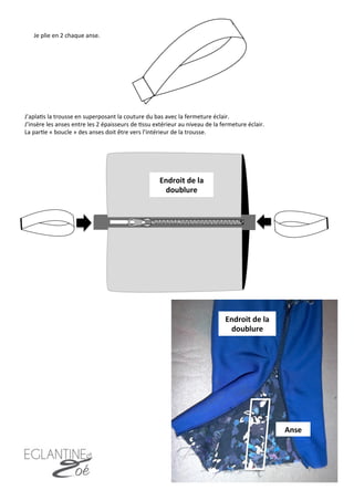 Je	
  plie	
  en	
  2	
  chaque	
  anse.	
  
J’apla7s	
  la	
  trousse	
  en	
  superposant	
  la	
  couture	
  du	
  bas	
  avec	
  la	
  fermeture	
  éclair.	
  	
  	
  
J’insère	
  les	
  anses	
  entre	
  les	
  2	
  épaisseurs	
  de	
  7ssu	
  extérieur	
  au	
  niveau	
  de	
  la	
  fermeture	
  éclair.	
  
La	
  par7e	
  «	
  boucle	
  »	
  des	
  anses	
  doit	
  être	
  vers	
  l’intérieur	
  de	
  la	
  trousse.	
  
18	
  
Endroit	
  de	
  la	
  
doublure	
  
Endroit	
  de	
  la	
  
doublure	
  
Anse	
  
 