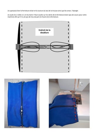 Je	
  superpose	
  bien	
  la	
  fermeture	
  éclair	
  et	
  la	
  couture	
  du	
  bas	
  de	
  la	
  trousse	
  ainsi	
  que	
  les	
  anses.	
  J’épingle.	
  
	
  
Je	
  couds	
  les	
  2	
  côtés	
  à	
  1	
  cm	
  du	
  bord.	
  Il	
  faut	
  coudre	
  sur	
  les	
  dents	
  de	
  la	
  fermeture	
  éclair	
  (pas	
  de	
  soucis	
  pour	
  votre	
  
machine)	
  aﬁn	
  qu’il	
  n’y	
  ait	
  pas	
  de	
  trou	
  de	
  part	
  et	
  d’autre	
  de	
  la	
  fermeture.	
  	
  
19	
  
Endroit	
  de	
  la	
  
doublure	
  
 