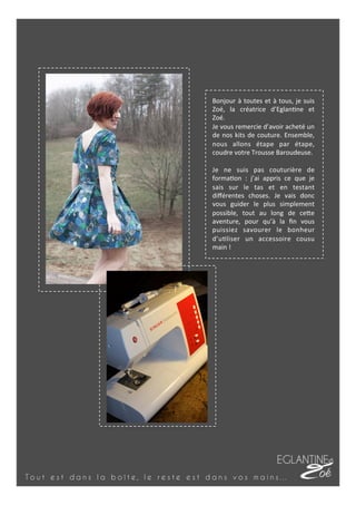 T o u t e s t d a n s l a b o î t e , l e r e s t e e s t d a n s v o s m a i n s …
Bonjour	
  à	
  toutes	
  et	
  à	
  tous,	
  je	
  suis	
  
Zoé,	
   la	
   créatrice	
   d’Eglan7ne	
   et	
  
Zoé.	
  
Je	
  vous	
  remercie	
  d’avoir	
  acheté	
  un	
  
de	
  nos	
  kits	
  de	
  couture.	
  Ensemble,	
  
nous	
   allons	
   étape	
   par	
   étape,	
  
coudre	
  votre	
  Trousse	
  Baroudeuse.	
  
	
  
Je	
   ne	
   suis	
   pas	
   couturière	
   de	
  
forma7on	
   :	
   j’ai	
   appris	
   ce	
   que	
   je	
  
sais	
   sur	
   le	
   tas	
   et	
   en	
   testant	
  
diﬀérentes	
   choses.	
   Je	
   vais	
   donc	
  
vous	
   guider	
   le	
   plus	
   simplement	
  
possible,	
   tout	
   au	
   long	
   de	
   ceFe	
  
aventure,	
   pour	
   qu’à	
   la	
   ﬁn	
   vous	
  
puissiez	
   savourer	
   le	
   bonheur	
  
d’u7liser	
   un	
   accessoire	
   cousu	
  
main	
  !	
  
 