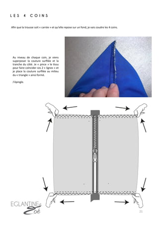 21	
  
Aﬁn	
  que	
  la	
  trousse	
  soit	
  «	
  carrée	
  »	
  et	
  qu’elle	
  repose	
  sur	
  un	
  fond,	
  je	
  vais	
  coudre	
  les	
  4	
  coins.	
  
L E S 4 C O I N S
	
  
Au	
   niveau	
   de	
   chaque	
   coin,	
   je	
   viens	
  
superposer	
   la	
   couture	
   surﬁlée	
   et	
   la	
  
tranche	
  du	
  côté.	
  Je	
  «	
  pince	
  »	
  le	
  7ssu	
  
pour	
  faire	
  coïncider	
  ces	
  2	
  «	
  lignes	
  »	
  et	
  
je	
   place	
   la	
   couture	
   surﬁlée	
   au	
   milieu	
  
du	
  «	
  triangle	
  »	
  ainsi	
  formé.	
  
	
  
J’épingle.	
  
 