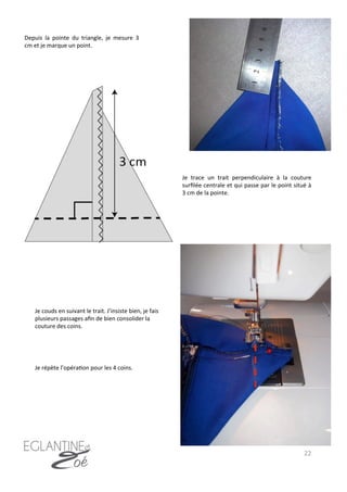 22	
  
Depuis	
   la	
   pointe	
   du	
   triangle,	
   je	
   mesure	
   3	
  
cm	
  et	
  je	
  marque	
  un	
  point.	
  
Je	
  couds	
  en	
  suivant	
  le	
  trait.	
  J’insiste	
  bien,	
  je	
  fais	
  
plusieurs	
  passages	
  aﬁn	
  de	
  bien	
  consolider	
  la	
  
couture	
  des	
  coins.	
  
Je	
   trace	
   un	
   trait	
   perpendiculaire	
   à	
   la	
   couture	
  
surﬁlée	
  centrale	
  et	
  qui	
  passe	
  par	
  le	
  point	
  situé	
  à	
  
3	
  cm	
  de	
  la	
  pointe.	
  
Je	
  répète	
  l’opéra7on	
  pour	
  les	
  4	
  coins.	
  
 