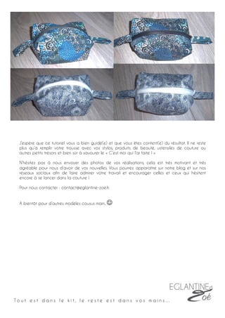 J’espère que ce tutoriel vous a bien guidé(e) et que vous êtes content(e) du résultat. Il ne reste
plus qu’à remplir votre trousse avec vos stylos, produits de beauté, ustensiles de couture ou
autres petits trésors et bien sûr à savourer le « C’est moi qui l’ai faite ! »
N’hésitez pas à nous envoyer des photos de vos réalisations, cela est très motivant et très
agréable pour nous d’avoir de vos nouvelles. Vous pourrez apparaître sur notre blog et sur nos
réseaux sociaux afin de faire admirer votre travail et encourager celles et ceux qui hésitent
encore à se lancer dans la couture !
Pour nous contacter : contact@eglantine-zoe.fr.
À bientôt pour d’autres modèles cousus main.	
  J	
  	
  
T o u t e s t d a n s l e k i t , l e r e s t e e s t d a n s v o s m a i n s …
25	
  
 