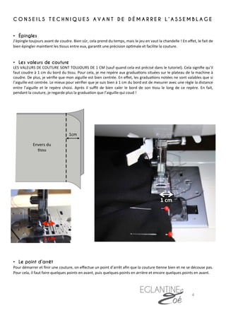 C O N S E I L S T E C H N I Q U E S A V A N T D E D É M A R R E R L ’ A S S E M B L A G E
•  Épingles
J’épingle	
  toujours	
  avant	
  de	
  coudre.	
  Bien	
  sûr,	
  cela	
  prend	
  du	
  temps,	
  mais	
  le	
  jeu	
  en	
  vaut	
  la	
  chandelle	
  !	
  En	
  eﬀet,	
  le	
  fait	
  de	
  
bien	
  épingler	
  main7ent	
  les	
  7ssus	
  entre	
  eux,	
  garan7t	
  une	
  précision	
  op7male	
  et	
  facilite	
  la	
  couture.	
  
	
  
•  Les valeurs de couture
LES	
  VALEURS	
  DE	
  COUTURE	
  SONT	
  TOUJOURS	
  DE	
  1	
  CM	
  (sauf	
  quand	
  cela	
  est	
  précisé	
  dans	
  le	
  tutoriel).	
  Cela	
  signiﬁe	
  qu’il	
  
faut	
  coudre	
  à	
  1	
  cm	
  du	
  bord	
  du	
  7ssu.	
  Pour	
  cela,	
  je	
  me	
  repère	
  aux	
  gradua7ons	
  situées	
  sur	
  le	
  plateau	
  de	
  la	
  machine	
  à	
  
coudre.	
  De	
  plus,	
  je	
  vériﬁe	
  que	
  mon	
  aiguille	
  est	
  bien	
  centrée.	
  En	
  eﬀet,	
  les	
  gradua7ons	
  notées	
  ne	
  sont	
  valables	
  que	
  si	
  
l’aiguille	
  est	
  centrée.	
  Le	
  mieux	
  pour	
  vériﬁer	
  que	
  je	
  suis	
  bien	
  à	
  1	
  cm	
  du	
  bord	
  est	
  de	
  mesurer	
  avec	
  une	
  règle	
  la	
  distance	
  
entre	
   l’aiguille	
   et	
   le	
   repère	
   choisi.	
   Après	
   il	
   suﬃt	
   de	
   bien	
   caler	
   le	
   bord	
   de	
   son	
   7ssu	
   le	
   long	
   de	
   ce	
   repère.	
   En	
   fait,	
  
pendant	
  la	
  couture,	
  je	
  regarde	
  plus	
  la	
  gradua7on	
  que	
  l’aiguille	
  qui	
  coud	
  !	
  
	
  
	
  
	
  
	
  
	
  
	
  
	
  
	
  
	
  
	
  
	
  
	
  
	
  
	
  
	
  
	
  
	
  
	
  
	
  
	
  
	
  
	
  
	
  
	
  
	
  
•  Le point d’arrêt
Pour	
  démarrer	
  et	
  ﬁnir	
  une	
  couture,	
  on	
  eﬀectue	
  un	
  point	
  d’arrêt	
  aﬁn	
  que	
  la	
  couture	
  7enne	
  bien	
  et	
  ne	
  se	
  découse	
  pas.	
  
Pour	
  cela,	
  il	
  faut	
  faire	
  quelques	
  points	
  en	
  avant,	
  puis	
  quelques	
  points	
  en	
  arrière	
  et	
  encore	
  quelques	
  points	
  en	
  avant.	
  	
  
	
  
	
  
	
  
1	
  cm	
  
1	
  cm	
  
Envers	
  du	
  
7ssu	
  	
  
4	
  
 