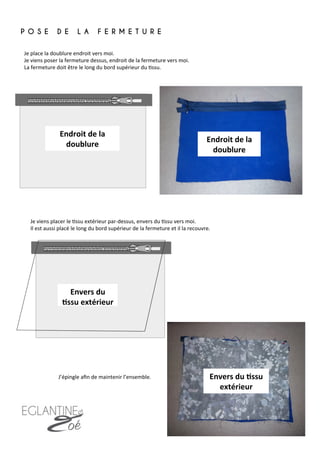 Je	
  place	
  la	
  doublure	
  endroit	
  vers	
  moi.	
  
Je	
  viens	
  poser	
  la	
  fermeture	
  dessus,	
  endroit	
  de	
  la	
  fermeture	
  vers	
  moi.	
  	
  
La	
  fermeture	
  doit	
  être	
  le	
  long	
  du	
  bord	
  supérieur	
  du	
  7ssu.	
  
P O S E D E L A F E R M E T U R E
	
  
Je	
  viens	
  placer	
  le	
  7ssu	
  extérieur	
  par-­‐dessus,	
  envers	
  du	
  7ssu	
  vers	
  moi.	
  	
  
Il	
  est	
  aussi	
  placé	
  le	
  long	
  du	
  bord	
  supérieur	
  de	
  la	
  fermeture	
  et	
  il	
  la	
  recouvre.	
  
Endroit	
  de	
  la	
  
doublure	
  
Envers	
  du	
  
8ssu	
  extérieur	
  
Endroit	
  de	
  la	
  
doublure	
  
Envers	
  du	
  8ssu	
  
extérieur	
  
J’épingle	
  aﬁn	
  de	
  maintenir	
  l’ensemble.	
  
6	
  
 