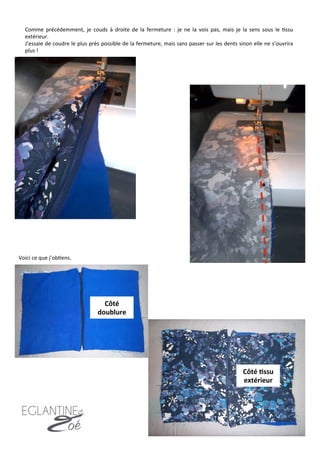 Comme	
   précédemment,	
   je	
   couds	
   à	
   droite	
   de	
   la	
   fermeture	
   :	
   je	
   ne	
   la	
   vois	
   pas,	
   mais	
   je	
   la	
   sens	
   sous	
   le	
   7ssu	
  
extérieur.	
  
J’essaie	
  de	
  coudre	
  le	
  plus	
  près	
  possible	
  de	
  la	
  fermeture,	
  mais	
  sans	
  passer	
  sur	
  les	
  dents	
  sinon	
  elle	
  ne	
  s’ouvrira	
  
plus	
  !	
  
Voici	
  ce	
  que	
  j’ob7ens.	
  
Côté	
  8ssu	
  
extérieur	
  
Côté	
  
doublure	
  
9	
  
 
