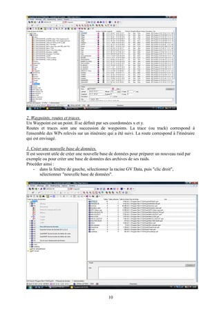 2. Waypoints, routes et traces.
Un Waypoint est un point. Il se définit par ses coordonnées x et y.
Routes et traces sont une succession de waypoints. La trace (ou track) correspond à
l'ensemble des WPs relevés sur un itinéraire qui a été suivi. La route correspond à l'itinéraire
qui est envisagé.

3. Créer une nouvelle base de données.
Il est souvent utile de créer une nouvelle base de données pour préparer un nouveau raid par
exemple ou pour créer une base de données des archives de ses raids.
Procéder ainsi :
    - dans la fenêtre de gauche, sélectionner la racine GV Data, puis "clic droit",
         sélectionner "nouvelle base de données".




                                              10
 