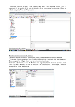 La nouvelle base de données créée comporte les tables cartes, dessins, routes, tracks et
waypoints. A la création de la base de données, il est possible de la renommer. Sinon, la
sélectionner, puis, "clic droit" /renommer.




4. Créer une nouvelle table de données.
Il peut être nécessaire de créer une nouvelle table de données dans une base de données.
Pa exemple, il peut être utile d'avoir 3 tables différentes de waypoints : une pour les points
d'eau, une pour les villages et une pour les points caractéristiques.
Pour cela, Sélectionner la base de données dans laquelle on veut créer une nouvelle table,
faire "clic droit" et choisir le type de table que l'on souhaite créer : par exemple, "nouvelle
table de WPs" (pour Waypoints).




                                              11
 