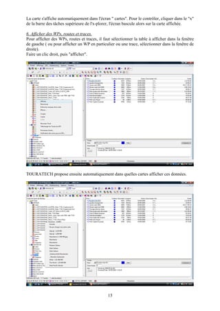 La carte s'affiche automatiquement dans l'écran " cartes". Pour le contrôler, cliquer dans le "x"
de la barre des tâches supérieure de l'x-plorer, l'écran bascule alors sur la carte affichée.

6. Afficher des WPs, routes et traces.
Pour afficher des WPs, routes et traces, il faut sélectionner la table à afficher dans la fenêtre
de gauche ( ou pour afficher un WP en particulier ou une trace, sélectionner dans la fenêtre de
droite).
Faire un clic droit, puis "afficher".




TOURATECH propose ensuite automatiquement dans quelles cartes afficher ces données.




                                               13
 