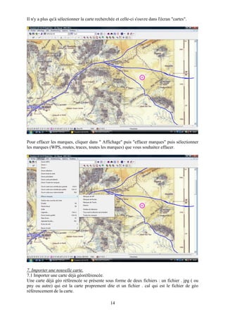 Il n'y a plus qu'à sélectionner la carte recherchée et celle-ci s'ouvre dans l'écran "cartes".




Pour effacer les marques, cliquer dans " Affichage" puis "effacer marques" puis sélectionner
les marques (WPS, routes, traces, toutes les marques) que vous souhaitez effacer.




7. Importer une nouvelle carte.
7.1 Importer une carte déjà géoréférencée.
Une carte déjà géo référencée se présente sous forme de deux fichiers : un fichier . jpg ( ou
pny ou autre) qui est la carte proprement dite et un fichier . cal qui est le fichier de géo
référencement de la carte.

                                                 14
 