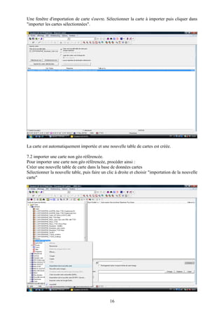 Une fenêtre d'importation de carte s'ouvre. Sélectionner la carte à importer puis cliquer dans
"importer les cartes sélectionnées".




La carte est automatiquement importée et une nouvelle table de cartes est créée.

7.2 importer une carte non géo référencée.
Pour importer une carte non géo référencée, procéder ainsi :
Créer une nouvelle table de carte dans la base de données cartes
Sélectionner la nouvelle table, puis faire un clic à droite et choisir "importation de la nouvelle
carte"




                                               16
 