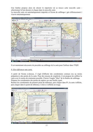 Une fenêtre propose alors de choisir le répertoire où se trouve cette nouvelle carte :
sélectionner le bon dossier et cliquer dans la nouvelle carte.
La nouvelle carte est automatiquement importée et l'écran de calibrage ( géo référencement )
s'ouvre automatiquement.




Il est maintenant nécessaire de procéder au calibrage de la carte pour l'utiliser dans TTQV.

8. Géo référencer une carte.

A partir de l'écran ci-dessus, il s'agit d'affecter des coordonnées connues (ou au moins
préparées) à des points de la carte. Pour des raisons de simplicité, il est proposé de calibrer la
carte avec le moins de contrainte possible. Choisir l'onglet "libre" de la fenêtre de calibrage.
Préparer les coordonnées des points de repères sur une feuille à part.
Rentrer les coordonnées du premeir point de référence, puis cliquer dans P1, la carte s'affiche,
puis cliquer dans le point de référence. Celui-ci s'affiche en rouge.




                                               17
 