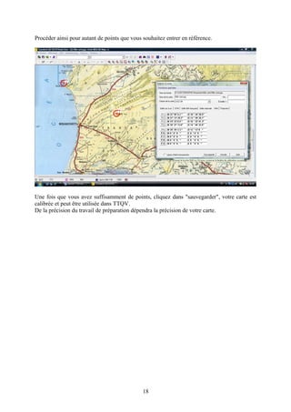 Procéder ainsi pour autant de points que vous souhaitez entrer en référence.




Une fois que vous avez suffisamment de points, cliquez dans "sauvegarder", votre carte est
calibrée et peut être utilisée dans TTQV.
De la précision du travail de préparation dépendra la précision de votre carte.




                                              18
 