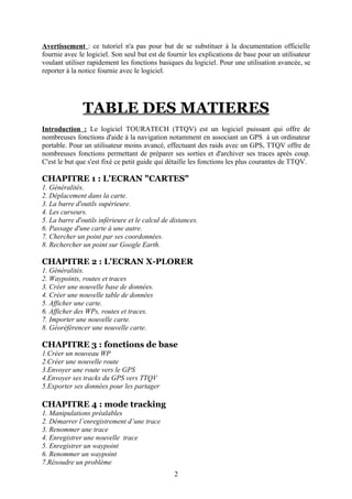Avertissement : ce tutoriel n'a pas pour but de se substituer à la documentation officielle
fournie avec le logiciel. Son seul but est de fournir les explications de base pour un utilisateur
voulant utiliser rapidement les fonctions basiques du logiciel. Pour une utilisation avancée, se
reporter à la notice fournie avec le logiciel.




               TABLE DES MATIERES
Introduction : Le logiciel TOURATECH (TTQV) est un logiciel puissant qui offre de
nombreuses fonctions d'aide à la navigation notamment en associant un GPS à un ordinateur
portable. Pour un utilisateur moins avancé, effectuant des raids avec un GPS, TTQV offre de
nombreuses fonctions permettant de préparer ses sorties et d'archiver ses traces après coup.
C'est le but que s'est fixé ce petit guide qui détaille les fonctions les plus courantes de TTQV.

CHAPITRE 1 : L'ECRAN "CARTES"
1. Généralités.
2. Déplacement dans la carte.
3. La barre d'outils supérieure.
4. Les curseurs.
5. La barre d'outils inférieure et le calcul de distances.
6. Passage d'une carte à une autre.
7. Chercher un point par ses coordonnées.
8. Rechercher un point sur Google Earth.

CHAPITRE 2 : L'ECRAN X-PLORER
1. Généralités.
2. Waypoints, routes et traces
3. Créer une nouvelle base de données.
4. Créer une nouvelle table de données
5. Afficher une carte.
6. Afficher des WPs, routes et traces.
7. Importer une nouvelle carte.
8. Géoréférencer une nouvelle carte.

CHAPITRE 3 : fonctions de base
1.Créer un nouveau WP
2.Créer une nouvelle route
3.Envoyer une route vers le GPS
4.Envoyer ses tracks du GPS vers TTQV
5.Exporter ses données pour les partager

CHAPITRE 4 : mode tracking
1. Manipulations préalables
2. Démarrer l’enregistrement d’une trace
3. Renommer une trace
4. Enregistrer une nouvelle trace
5. Enregistrer un waypoint
6. Renommer un waypoint
7.Résoudre un problème
                                                 2
 