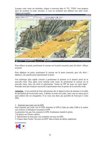 Lorsque votre route est terminée, cliquer à nouveau dans le "N", TTQV vous propose
alors de nommer la route suivante, si vous ne souhaitez pas débuter une autre route,
cliquez sur annuler.




Pour effacer un point, positionner le curseur sur le point concerné, puis clic droit / effacer
un point.

Pour déplacer un point, positionner le curseur sur le point concerné, puis clic droit /
déplacer, clic gauche pour repositionner le point.

Une technique plus rapide consiste à positionner le premier et le dernier point de la
nouvelle route. Puis après avoir terminé cette route, de positionner le curseur sur la
nouvelle route, faire clic droit et sélectionner "insère un WP de route sur cette ligne".
Procéder ainsi par tronçons successifs et positionner tous les points de la nouvelle route.

Attention : il est essentiel de bien sélectionner dès le départ la base de données et la table
de destination de la nouvelle route. A défaut, la route sera créée, mais vous ne saurez pas à
quel endroit elle est enregistrée. Il ne vous sera donc pas possible de l'envoyer à votre
GPS.


3. Exporter une route vers le GPS.
Pour exporter une route vers le GPS, brancher le GPS à l'aide du cable USB et le mettre
sous tension. L'ordinateur reconnait le GPS.
La première fois que l'on connecte le GPS, l'ordinateur installe le pilote.
1.Se placer sur l'écran x-plorer.
2. Sélectionner la route que vous souhaitez envoyer au GPS,
3. Cliquez dans l'icône "envoyer au GPS" dans la barre de tâches supérieure,




                                           21
 