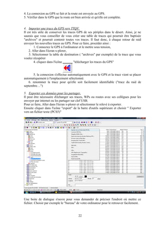 4. La connexion au GPS se fait et la route est envoyée au GPS.
5. Vérifier dans le GPS que la route est bien arrivée et qu'elle est complète.


4. Importer une trace du GPS vers TTQV.
Il est très utile de conserver les traces GPS de ses périples dans le désert. Ainsi, je ne
saurais que vous conseiller de vous créer une table de traces qui pourrait être baptisée
"archives" et pourrait contenir toutes vos traces. Il faut donc, à chaque retour de raid
envoyer les nouvelles traces au GPS. Pour ce faire, procéder ainsi :
         1. Connectez le GPS à l'ordinateur et le mettre sous tension,
    2. Aller dans l'écran x-plorer,
    3. Sélectionner la table de destination ( "archives" par exemple) de la trace que vous
voulez récupérer
         4. cliquez dans l'icône       "télécharger les traces du GPS"


       5. la connexion s'effectue automatiquement avec le GPS et la trace vient se placer
automatiquement à l'emplacement sélectionné.
   6. renommer la trace pour qu'elle soit facilement identifiable ("trace du raid de
septembre…")

5. Exporter ces données pour les partager.
Il peut être nécessaire d'échanger ses traces, WPs ou routes avec ses collègues pour les
envoyer par internet ou les partager sur clef USB.
Pour ce faire, Aller dans l'écran x-plorer et sélectionner le relevé à exporter.
Ensuite cliquer dans l'icône "export" de la barre d'outils supérieure et choisir " Exporter
vers un fichier texte (PCS5)"




Une boite de dialogue s'ouvre pour vous demander de préciser l'endroit où mettre ce
fichier. Choisir par exemple le "bureau" de votre ordinateur pour le retrouver facilement.


                                           22
 