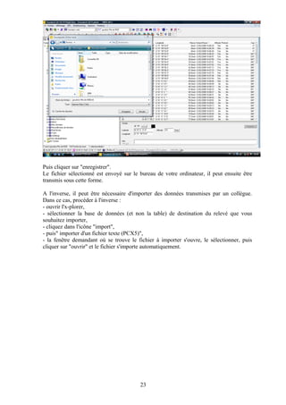 Puis cliquer sur "enregistrer".
Le fichier sélectionné est envoyé sur le bureau de votre ordinateur, il peut ensuite être
transmis sous cette forme.

A l'inverse, il peut être nécessaire d'importer des données transmises par un collègue.
Dans ce cas, procéder à l'inverse :
- ouvrir l'x-plorer,
- sélectionner la base de données (et non la table) de destination du relevé que vous
souhaitez importer,
- cliquez dans l'icône "import",
- puis" importer d'un fichier texte (PCX5)",
- la fenêtre demandant où se trouve le fichier à importer s'ouvre, le sélectionner, puis
cliquer sur "ouvrir" et le fichier s'importe automatiquement.




                                         23
 