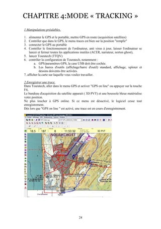 CHAPITRE 4:MODE « TRACKING »
1.Manipulations préalables.

1.  alimenter le GPS et le portable, mettre GPS en route (acquisition satellites)
2.  Contrôler que dans le GPS, le menu traces est bien sur la position "remplir"
3.  connecter le GPS au portable
4.  Contrôler le fonctionnement de l'ordinateur, anti virus à jour, laisser l'ordinateur se
    lancer et fermer toutes les applications inutiles (ACER, narrateur, norton ghost),
5. lancer Touratech (TTQV)
6. contrôler la configuration de Touratech, notamment :
        a. GPS/paramètres GPS, la case USB doit être cochée.
        b. Les barres d'outils (affichage/barre d'outil) standard, affichage, xplorer et
             dessins doivents être activées.
7. afficher la carte sur laquelle vous voulez travailler.

2.Enregistrer une trace.
Dans Touratech, aller dans le menu GPS et activer "GPS on line" ou appuyer sur la touche
F4,
Le bandeau d'acquisition du satellite apparait ( 3D PVT) et une boussole bleue matérialise
votre position.
Ne plus toucher à GPS online. Si ce menu est désactivé, le logiciel cesse tout
enregistrement.
Dès lors que "GPS on line " est activé, une trace est en cours d'enregistrement.




                                          24
 