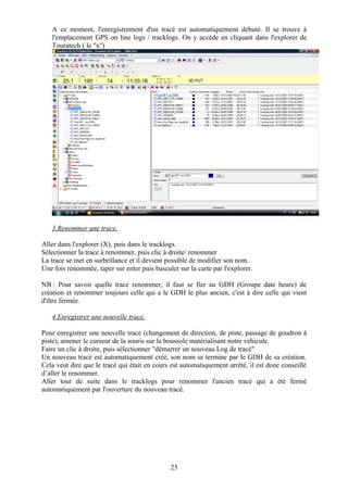 A ce moment, l'enregistrement d'un tracé est automatiquement débuté. Il se trouve à
   l'emplacement GPS on line logs / tracklogs. On y accède en cliquant dans l'explorer de
   Touratech ( le "x")




   3.Renommer une trace.

Aller dans l'explorer (X), puis dans le tracklogs.
Sélectionner la trace à renommer, puis clic à droite/ renommer
La trace se met en surbrillance et il devient possible de modifier son nom.
Une fois renommée, taper sur enter puis basculer sur la carte par l'explorer.

NB : Pour savoir quelle trace renommer, il faut se fier au GDH (Groupe date heure) de
création et renommer toujours celle qui a le GDH le plus ancien, c'est à dire celle qui vient
d'être fermée.

   4.Enregistrer une nouvelle trace.

Pour enregistrer une nouvelle trace (changement de direction, de piste, passage de goudron à
piste), amener le curseur de la souris sur la boussole matérialisant notre véhicule.
Faire un clic à droite, puis sélectionner "démarrer un nouveau Log de tracé"
Un nouveau tracé est automatiquement créé, son nom se termine par le GDH de sa création.
Cela veut dire que le tracé qui était en cours est automatiquement arrêté, il est donc conseillé
d’aller le renommer.
Aller tout de suite dans le tracklogs pour renommer l'ancien tracé qui a été fermé
automatiquement par l'ouverture du nouveau tracé.




                                               25
 