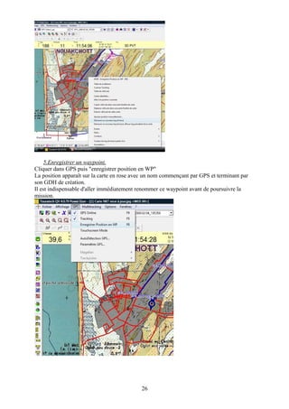 5.Enregistrer un waypoint.
Cliquer dans GPS puis "enregistrer position en WP"
La position apparaît sur la carte en rose avec un nom commençant par GPS et terminant par
son GDH de création.
Il est indispensable d'aller immédiatement renommer ce waypoint avant de poursuivre la
mission.




                                            26
 