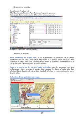 6.Renommer un waypoint.

Basculer dans l'explorer (x)
Aller dans le menu "positions" et sélectionner le point à renommer
Faire un clic droit, puis renommer et lui donner son nouveau nom




Puis retour sur la carte avec l'explorer (x)

   7.Résoudre un problème.

Votre ordinateur ne répond plus : C’est probablement un problème dû au champ
magnétique créé par votre convertisseur. Débrancher le PC devrait suffire à remettre votre
ordinateur en route…mais pour résoudre définitivement le problème, il faudra déplacer le
convertisseur ou l’échanger contre un moins puissant.

Vous ne retrouvez pas les barres d’outils habituelles : dans les secousses, vous avez
probablement fait « un coup de doigt ». Pour restaurer les barres d’outils, aller dans
affichage/ barres d’outils puis cliquer dans Standard, Affichage et x-plorer qui sont les barres
d’outils utiles.

Le bandeau de navigation devient rouge :




                                               27
 