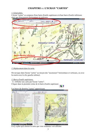 CHAPITRE 1 : L'ECRAN "CARTES"

1. Généralités.
L'écran "cartes" se compose d'une barre d'outils supérieure et d'une barre d'outils inférieure
ainsi que d'ascenseurs horizontaux et verticaux.




 Barre d’outils supérieure




                                    Ascenseur vertical




   Barre d’outils inférieure

                                                                        Ascenseur horizontal



2. Déplacement dans la carte.

On navigue dans l'écran "cartes" au moyen des "ascenseurs" horizontaux et verticaux, ou avec
la souris avec le clic gauche enfoncé.

3. Barre d'outils supérieure.
 3.1 Afficher une carte par l'écran "cartes".
Cliquer dans la première icône de la barre d'outils supérieure

Les bases de données "cartes" apparaissent.




Il n'y a plus qu'à choisir la carte que vous souhaitez voir afficher.
                                                 3
 