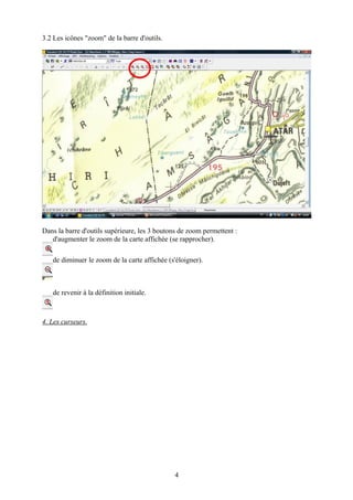 3.2 Les icônes "zoom" de la barre d'outils.




Dans la barre d'outils supérieure, les 3 boutons de zoom permettent :
   d'augmenter le zoom de la carte affichée (se rapprocher).

   de diminuer le zoom de la carte affichée (s'éloigner).



   de revenir à la définition initiale.



4. Les curseurs.




                                              4
 