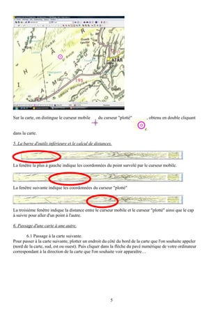 Sur la carte, on distingue le curseur mobile     du curseur "plotté"        , obtenu en double cliquant


dans la carte.

5. La barre d'outils inférieure et le calcul de distances.



La fenêtre la plus à gauche indique les coordonnées du point survolé par le curseur mobile.



La fenêtre suivante indique les coordonnées du curseur "plotté"



La troisième fenêtre indique la distance entre le curseur mobile et le curseur "plotté" ainsi que le cap
à suivre pour aller d'un point à l'autre.

6. Passage d'une carte à une autre.

       6.1 Passage à la carte suivante.
Pour passer à la carte suivante, plotter un endroit du côté du bord de la carte que l'on souhaite appeler
(nord de la carte, sud, est ou ouest). Puis cliquer dans la flèche du pavé numérique de votre ordinateur
correspondant à la direction de la carte que l'on souhaite voir apparaître…




                                                         5
 