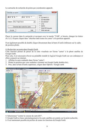 Le cartouche de recherche de points par coordonnées apparaît.




Placer le curseur dans le cartouche et naviguer avec la touche "TAB", si besoin, changer les lettres
(N, S, E, O) puis cliquer dans "chercher dans toutes les cartes" et la position apparaît.

Il est également possible de double cliquer directement dans la barre d’outils inférieure sur le cadre
de position plotée.

8. Rechercher un point dans Google Earth.
Cette fonction permet de passer de la carte visualisée sur l'écran "cartes" à la photo satellite de
Google Earth.
Pour cela, il est nécessaire d'avoir au préalable installé le logiciel Google Earth sur son ordinateur et
d'être connecté sur internet.
1. Afficher la carte souhaitée dans l'écran "cartes",
2. Plotter la position que vous souhaitez visionner sur Google Earth( double-clic),
3. Puis, dans la bare d'outils supérieure, cliquer dans Options / Google earth




4. Sélectionner "centrer le curseur de carte QV",
5. Google Earth se lance automatiquement et la carte satellite est centrée sur le point recherché,
6. Il est maintenant possible de profiter de toutes les fonctions de Google Earth.


                                                       8
 
