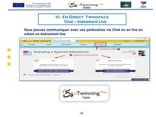 VI. En Direct Twinspace
Chat – événement Live
Tunisia
Tunisia
Vous pouvez communiquer avec vos partenaires via Chat ou en live en
créant un événement live.
12
 