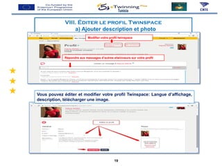 Tunisia
VIII. Éditer le profil Twinspace
a) Ajouter description et photo
Modifier votre profil twinspace
Répondre aux messages d’autres etwinneurs sur votre profil
Vous pouvez éditer et modifier votre profil Twinspace: Langue d’affichage,
description, télécharger une image.
19
 