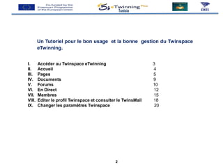 Un Tutoriel pour le bon usage et la bonne gestion du Twinspace
eTwinning.
Tunisia
I. Accéder au Twinspace eTwinning 3
II. Accueil 4
III. Pages 5
IV. Documents 9
V. Forums 10
VI. En Direct 12
VII. Membres 15
VIII. Editer le profil Twinspace et consulter le TwinsMail 18
IX. Changer les paramètres Twinspace 20
2
 