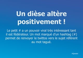 Un dièse altère
       positivement !
 Le petit # a un pouvoir viral très intéressant tant
il est fédérateur. Un mot marqué d’un hashtag (#)
permet de renvoyer le twittos vers le sujet référent
                    au mot tagué.


                                               #Qweekr
 