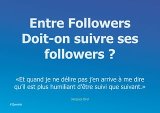Entre Followers
      Doit-on suivre ses
         followers ?
  «Et quand je ne délire pas j’en arrive à me dire
  qu’il est plus humiliant d’être suivi que suivant.»
                        Jacques Brel
#Qweekr
 