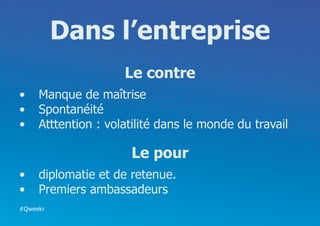 Dans l’entreprise
                    Le contre
•	 Manque de maîtrise
•	 Spontanéité
•	 Atttention : volatilité dans le monde du travail

                     Le pour
•	 diplomatie et de retenue.
•	 Premiers ambassadeurs
#Qweekr
 