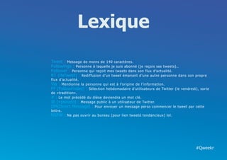 Lexique
Tweet : Message de moins de 140 caractères.
Followings : Personne à laquelle je suis abonné (je reçois ses tweets)..
Follower : Personne qui reçoit mes tweets dans son flux d’actualité.
RT (ReTweet) : Rediffusion d’un tweet émanant d’une autre personne dans son propre
flux d’actualité.
Via : Mentionne la personne qui est à l’origine de l’information.
FF (FollowFriday) : Sélection hebdomadaire d’utilisateurs de Twitter (le vendredi), sorte
de «tradition».
# : Le mot précédé du dièse deviendra un mot clé.
@ (+pseudo) : Message public à un utilisateur de Twitter.
DM(Direct Message) : Pour envoyer un message perso commencer le tweet par cette
lettre.
NSFW : Ne pas ouvrir au bureau (pour lien tweeté tendancieux) lol.




                                                                                 #Qweekr
 