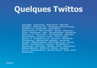 Quelques Twittos
           @woodgate - @gchampeau - @pascalriche - @QuiryMe
           @froginska - @twitting_mary - @renaudjoly- @cwmconsulting
           @OdileVincent - @solinchette - @webrankinfo
           @dannykronstrom - @Brs_Cornilleau - @eogez - @PierreTran
           @Slate - @nadyajahan - @loic - @tendancesveille - @hobbynote
           @Aymerio_DV - @DurandNico - @StrategiesWeb - @bdesoary
           @benoitraphael - @Capucine_Cousin - @Tarek_Yupeek
           @Golem_13 - @Mediametrie_TM - @aliceanth - @pierrehaski
           @FredCavazza - @QRIousCODE @atlantic2 - @brunofridl
           @camj59 - @INfluencialemag - @jeremyBenmoussa - @Locita
           @OWNI - @valerialandivar - @yupeek - @Emarketing_fr
           @puremedias - @frenchweb - @marion_nantes - @pressecitron
           @RaymondMorinV2 - @KRIS_3D - @Kriisiis - @Adngold
           @_le_fil - @Isabellemathieu - @vincent_ducrey - @Cath_woman
           @moderateur -




#Qweekr
 